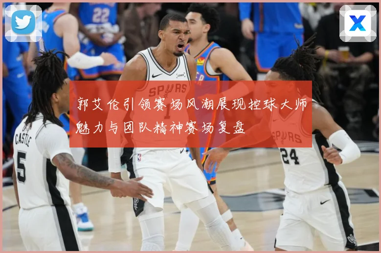 郭艾伦引领赛场风潮展现控球大师魅力与团队精神赛场复盘