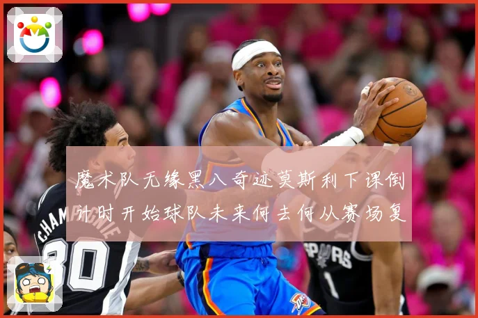 魔术队无缘黑八奇迹莫斯利下课倒计时开始球队未来何去何从赛场复盘