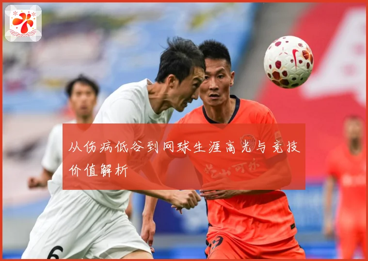 从伤病低谷到网球生涯高光与竞技价值解析