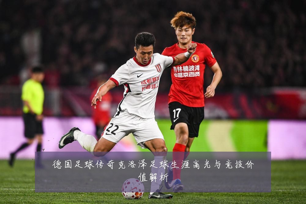 德国足球传奇克洛泽足球生涯高光与竞技价值解析